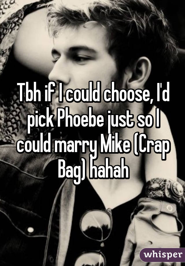 Tbh if I could choose, I'd pick Phoebe just so I could marry Mike (Crap Bag) hahah