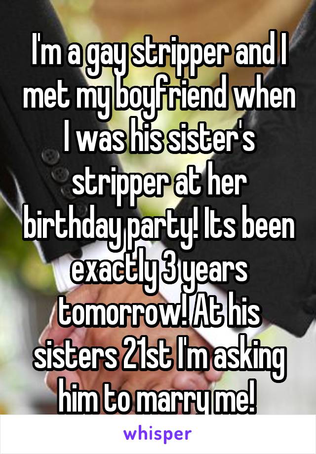 I'm a gay stripper and I met my boyfriend when I was his sister's stripper at her birthday party! Its been exactly 3 years tomorrow! At his sisters 21st I'm asking him to marry me! 