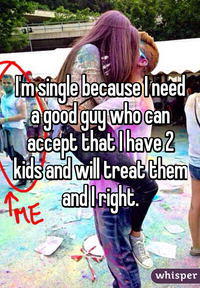 I'm single because I need a good guy who can accept that I have 2 kids and will treat them and I right.