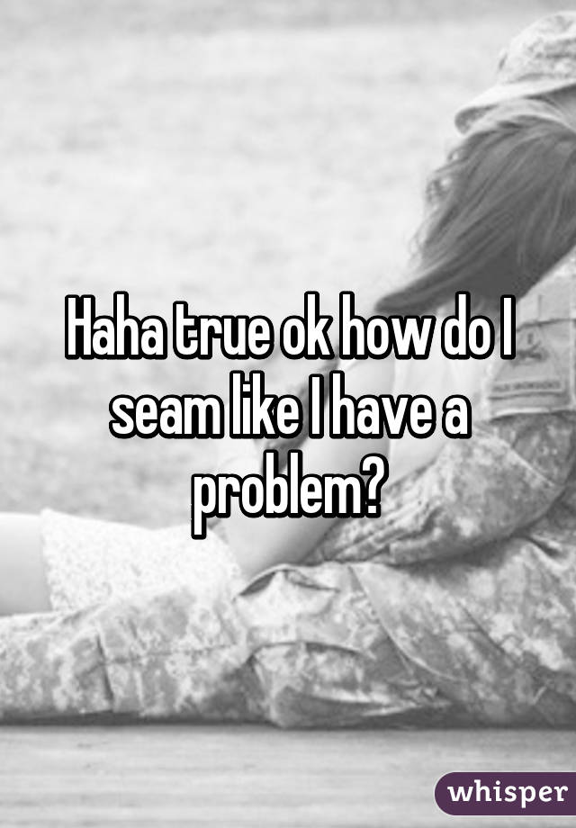 Haha true ok how do I seam like I have a problem?