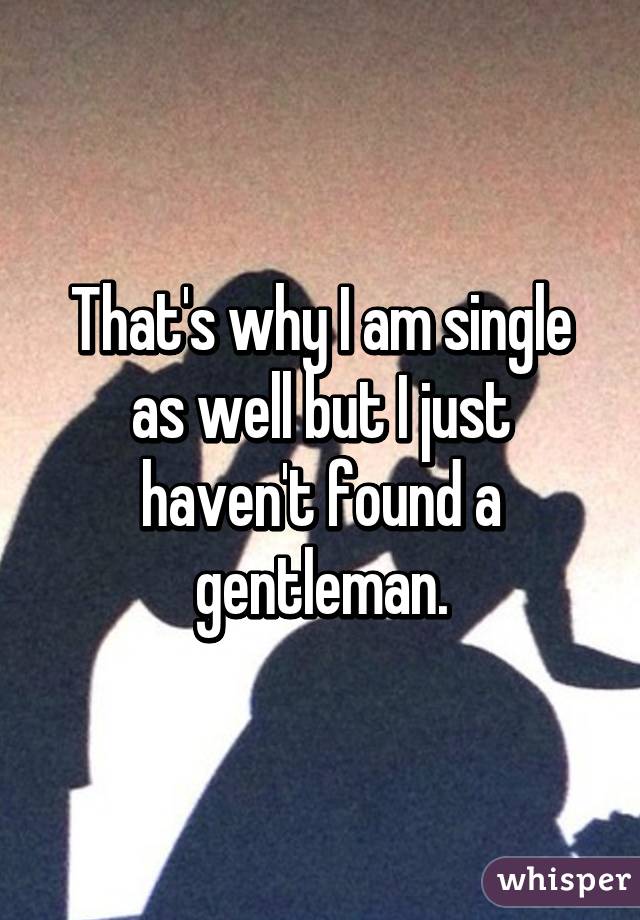 That's why I am single as well but I just haven't found a gentleman.