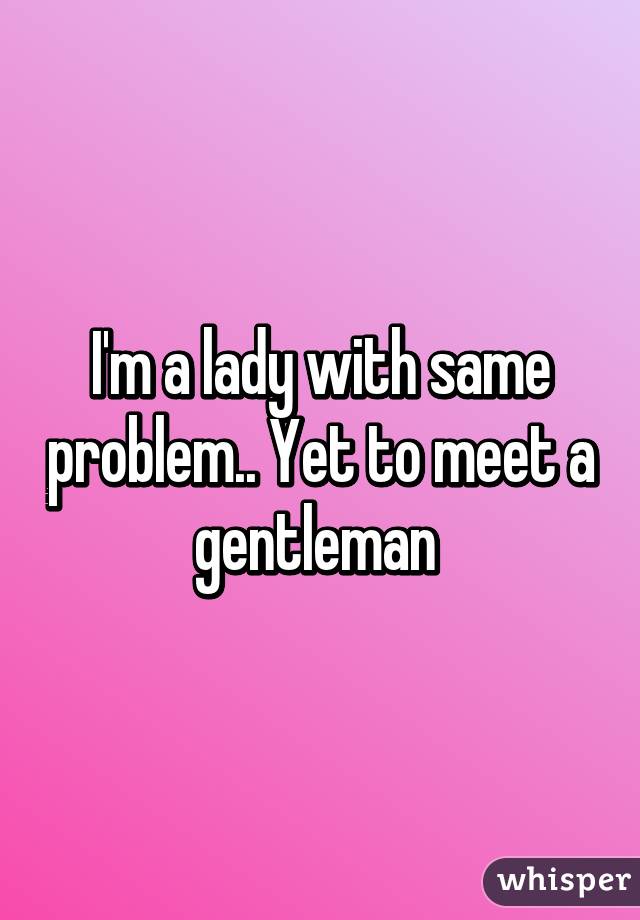 I'm a lady with same problem.. Yet to meet a gentleman 