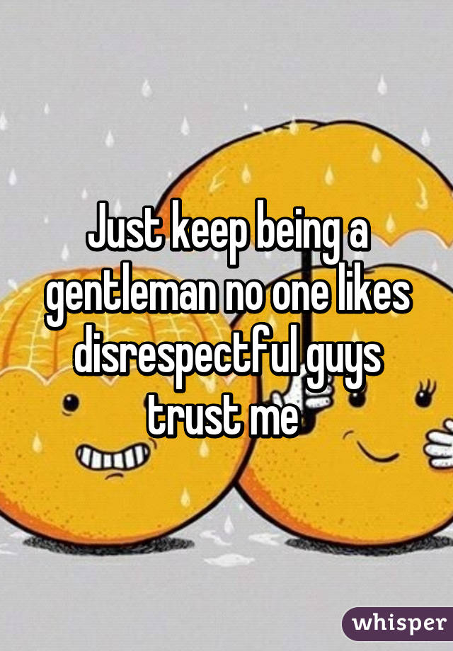 Just keep being a gentleman no one likes disrespectful guys trust me 