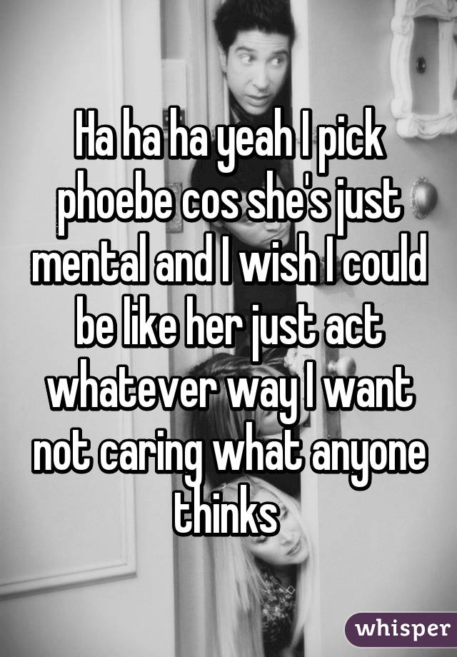 Ha ha ha yeah I pick phoebe cos she's just mental and I wish I could be like her just act whatever way I want not caring what anyone thinks 