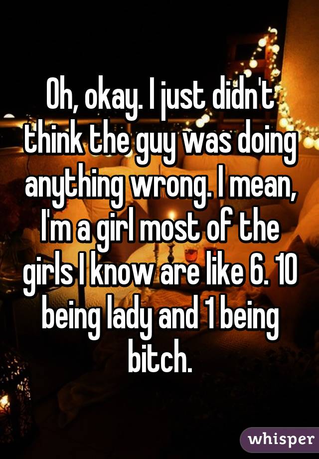 Oh, okay. I just didn't think the guy was doing anything wrong. I mean, I'm a girl most of the girls I know are like 6. 10 being lady and 1 being bitch.