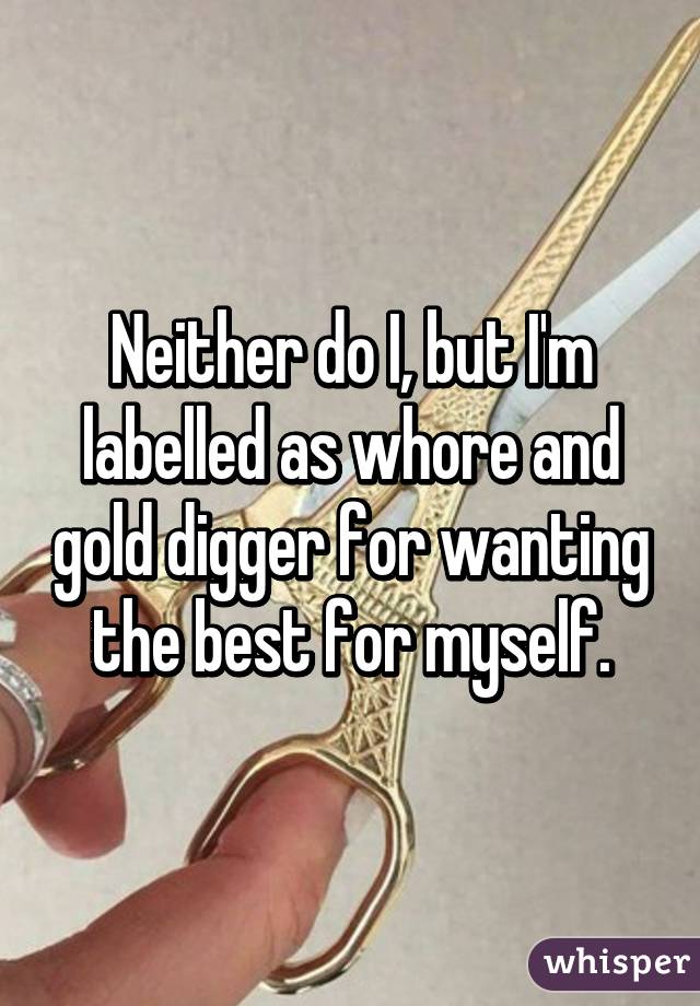 Neither do I, but I'm labelled as whore and gold digger for wanting the best for myself.