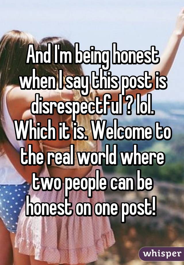 And I'm being honest when I say this post is disrespectful 😂 lol. Which it is. Welcome to the real world where two people can be honest on one post! 