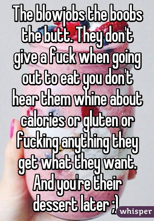 The blowjobs the boobs the butt. They don't give a fuck when going out to eat you don't hear them whine about calories or gluten or fucking anything they get what they want. And you're their dessert later ;) 