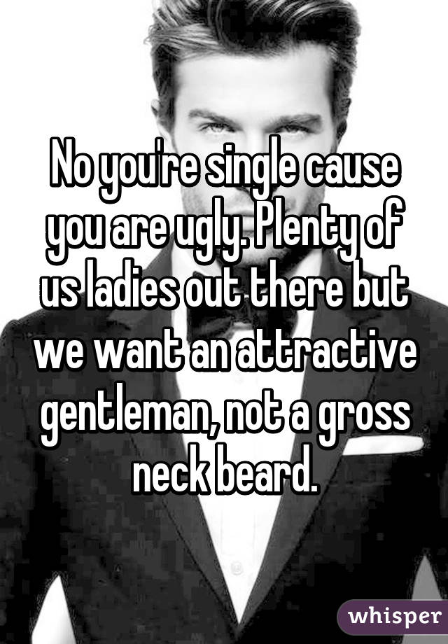 No you're single cause you are ugly. Plenty of us ladies out there but we want an attractive gentleman, not a gross neck beard.