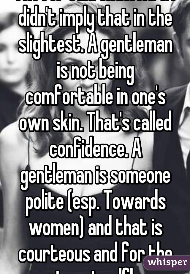 I never said that. lol. & I didn't imply that in the slightest. A gentleman is not being comfortable in one's own skin. That's called confidence. A gentleman is someone polite (esp. Towards women) and that is courteous and for the most part selfless. 