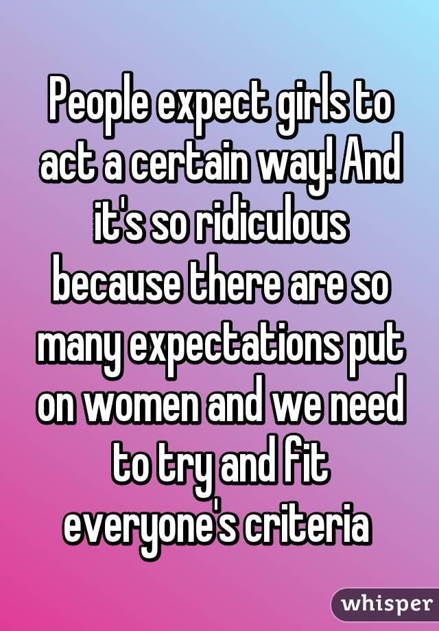 People expect girls to act a certain way! And it's so ridiculous because there are so many expectations put on women and we need to try and fit everyone's criteria 