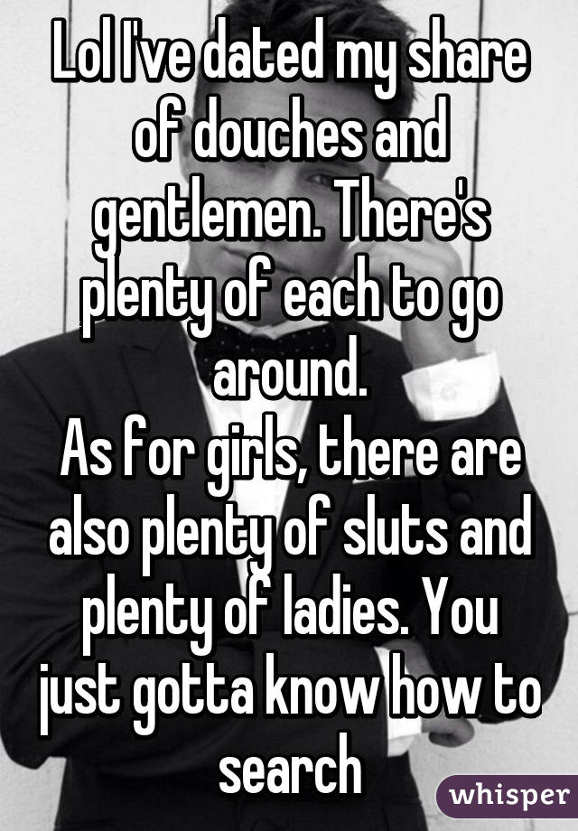 Lol I've dated my share of douches and gentlemen. There's plenty of each to go around.
As for girls, there are also plenty of sluts and plenty of ladies. You just gotta know how to search