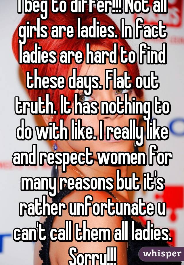 I beg to differ!!! Not all girls are ladies. In fact ladies are hard to find these days. Flat out truth. It has nothing to do with like. I really like and respect women for many reasons but it's rather unfortunate u can't call them all ladies. Sorry!!!