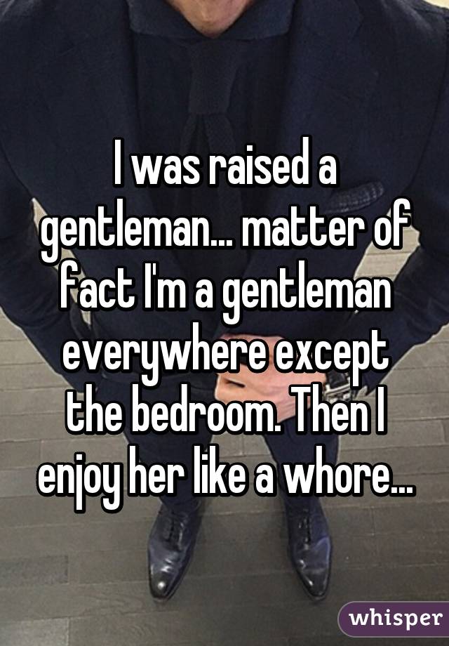 I was raised a gentleman... matter of fact I'm a gentleman everywhere except the bedroom. Then I enjoy her like a whore...