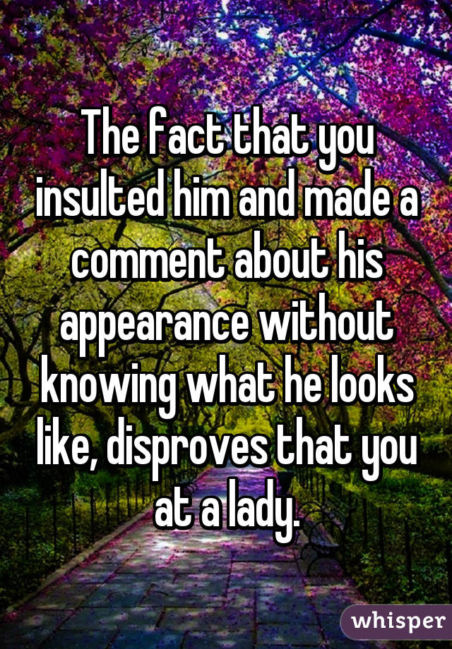 The fact that you insulted him and made a comment about his appearance without knowing what he looks like, disproves that you at a lady.