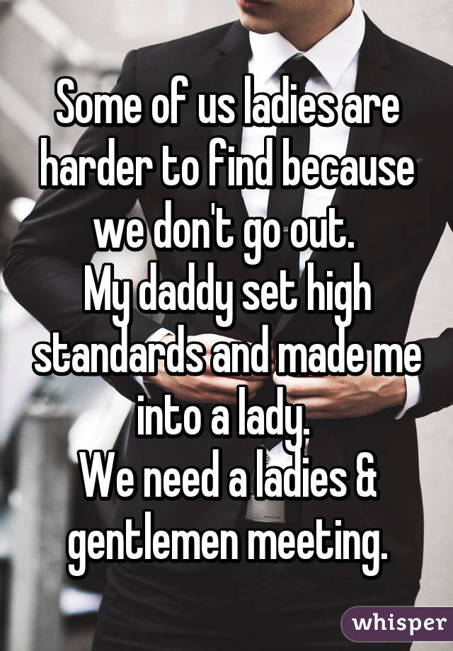 Some of us ladies are harder to find because we don't go out. 
My daddy set high standards and made me into a lady. 
We need a ladies & gentlemen meeting.