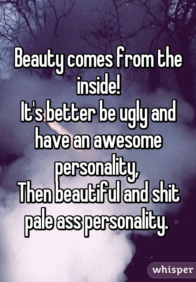 Beauty comes from the inside!
It's better be ugly and have an awesome personality, 
Then beautiful and shit pale ass personality. 