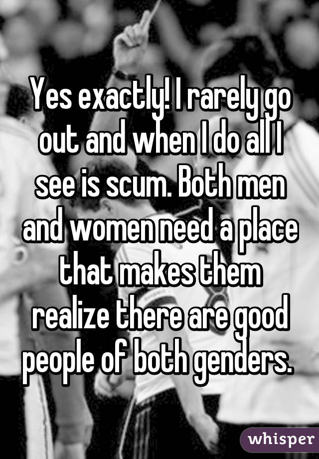 Yes exactly! I rarely go out and when I do all I see is scum. Both men and women need a place that makes them realize there are good people of both genders. 