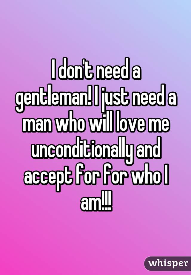 I don't need a gentleman! I just need a man who will love me unconditionally and accept for for who I am!!!