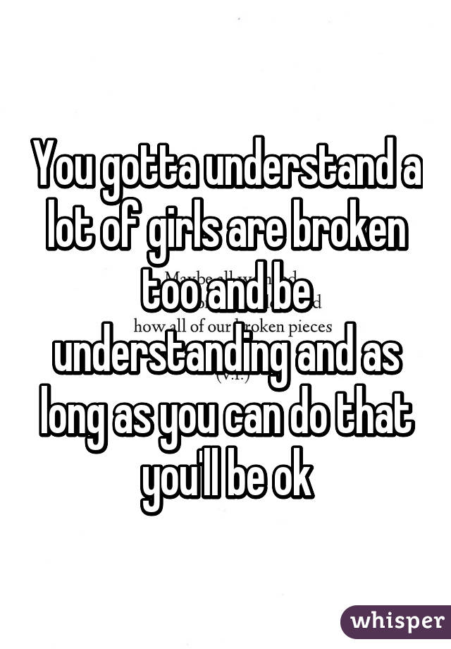 You gotta understand a lot of girls are broken too and be understanding and as long as you can do that you'll be ok