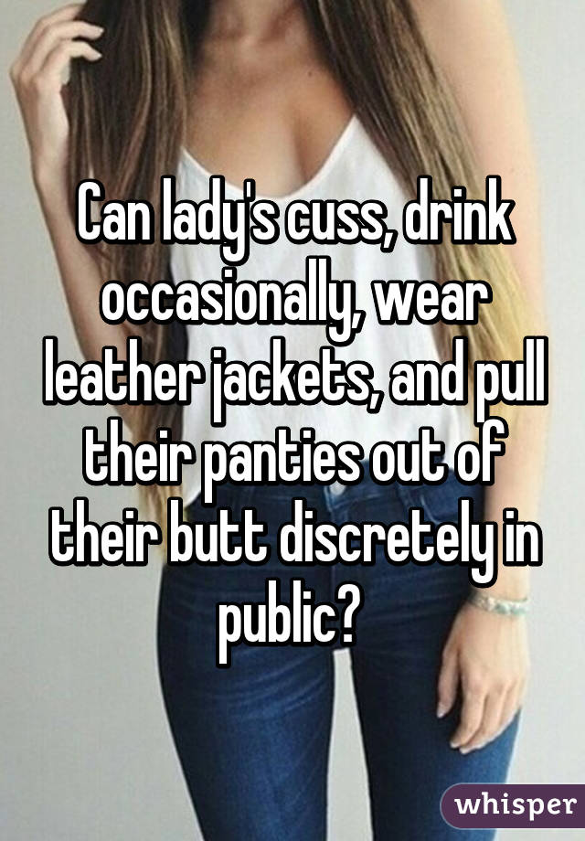 Can lady's cuss, drink occasionally, wear leather jackets, and pull their panties out of their butt discretely in public? 