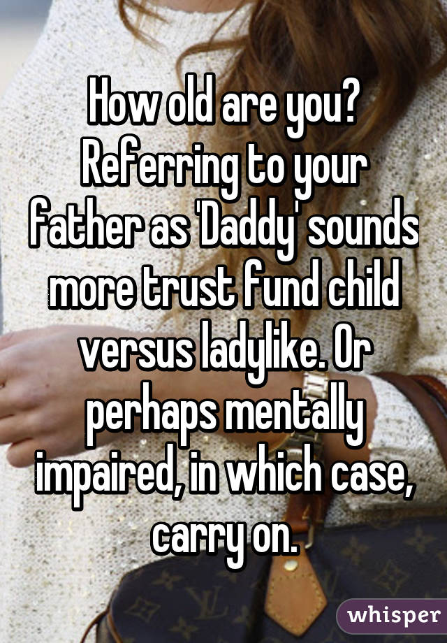 How old are you? Referring to your father as 'Daddy' sounds more trust fund child versus ladylike. Or perhaps mentally impaired, in which case, carry on.