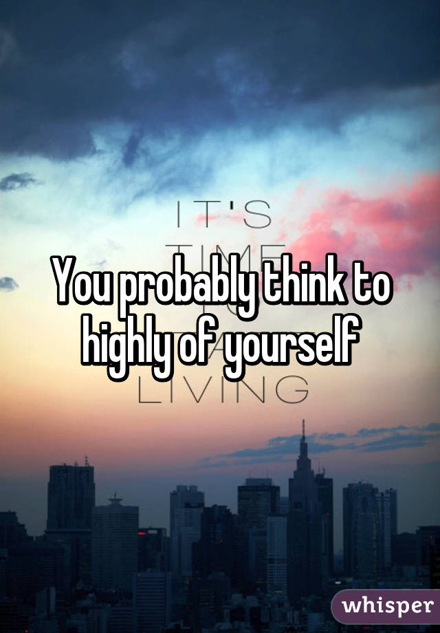 You probably think to highly of yourself