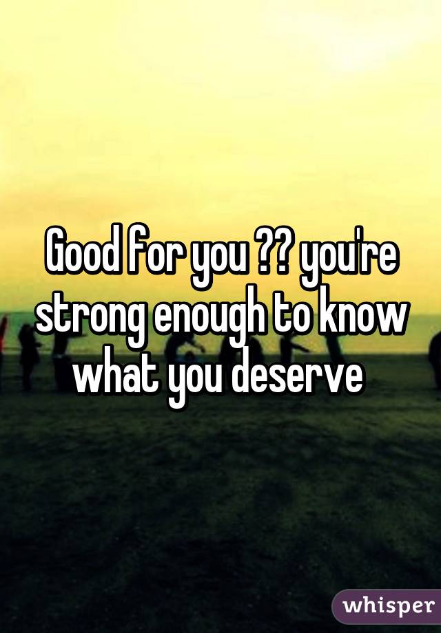 Good for you ☺️ you're strong enough to know what you deserve 