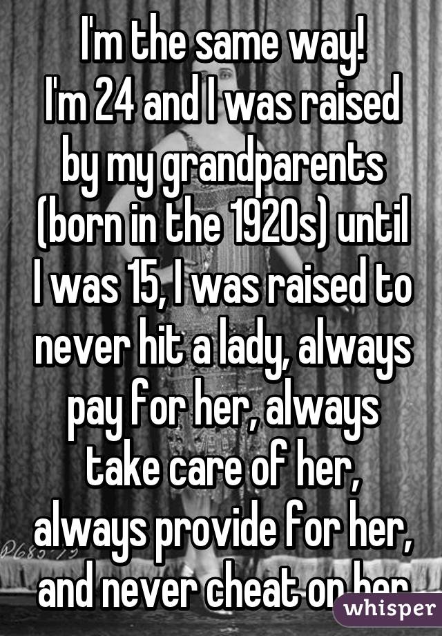 I'm the same way!
I'm 24 and I was raised by my grandparents (born in the 1920s) until I was 15, I was raised to never hit a lady, always pay for her, always take care of her, always provide for her, and never cheat on her