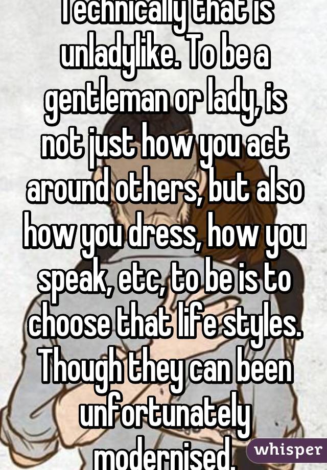 Technically that is unladylike. To be a gentleman or lady, is not just how you act around others, but also how you dress, how you speak, etc, to be is to choose that life styles. Though they can been unfortunately modernised.