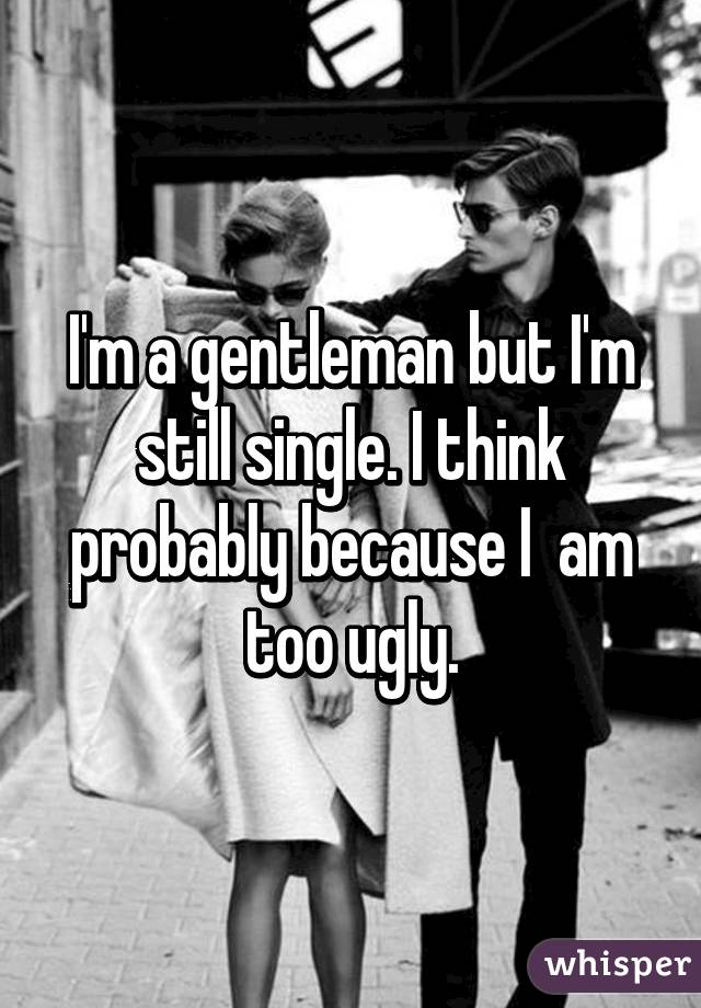 I'm a gentleman but I'm still single. I think probably because I  am too ugly.