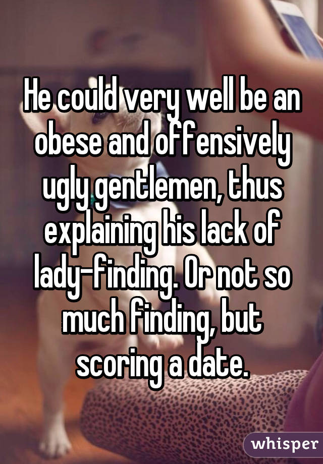 He could very well be an obese and offensively ugly gentlemen, thus explaining his lack of lady-finding. Or not so much finding, but scoring a date.