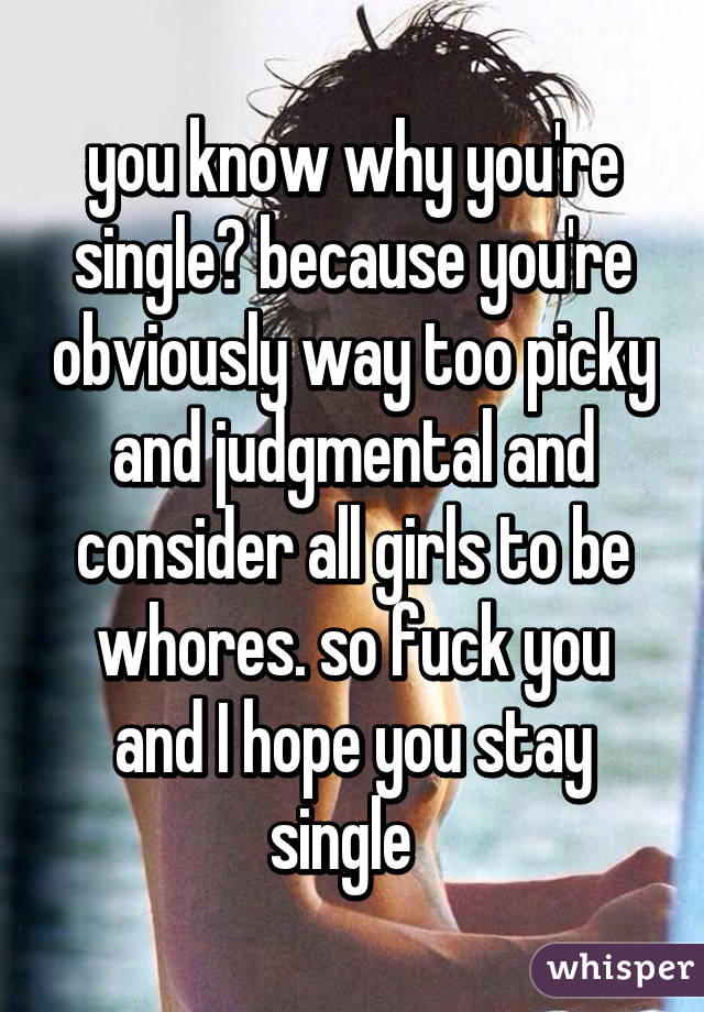 you know why you're single? because you're obviously way too picky and judgmental and consider all girls to be whores. so fuck you and I hope you stay single  