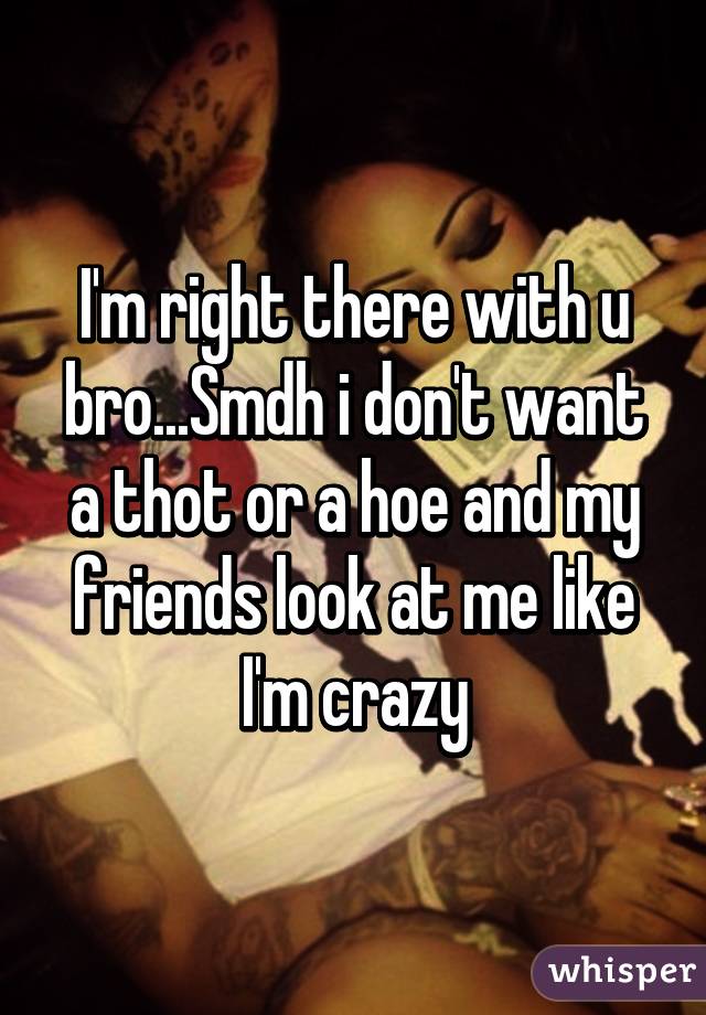 I'm right there with u bro...Smdh i don't want a thot or a hoe and my friends look at me like I'm crazy