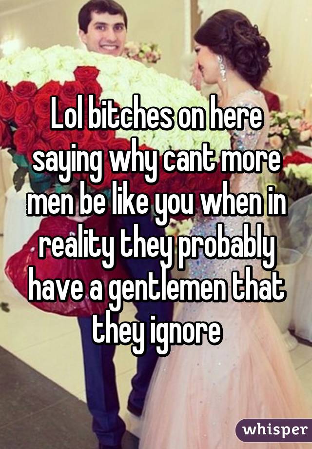 Lol bitches on here saying why cant more men be like you when in reality they probably have a gentlemen that they ignore