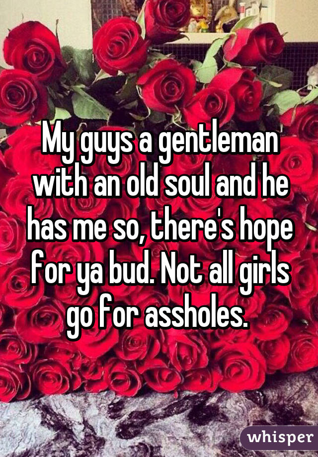 My guys a gentleman with an old soul and he has me so, there's hope for ya bud. Not all girls go for assholes. 