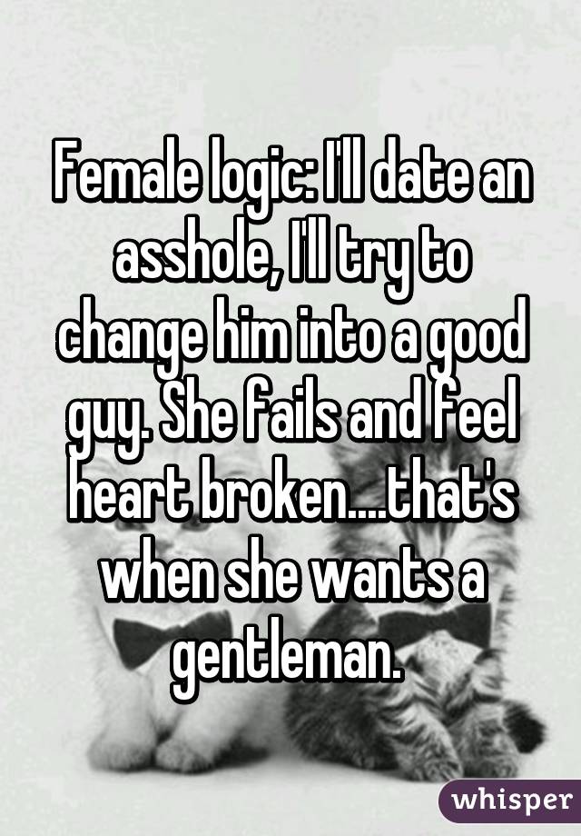 Female logic: I'll date an asshole, I'll try to change him into a good guy. She fails and feel heart broken....that's when she wants a gentleman. 