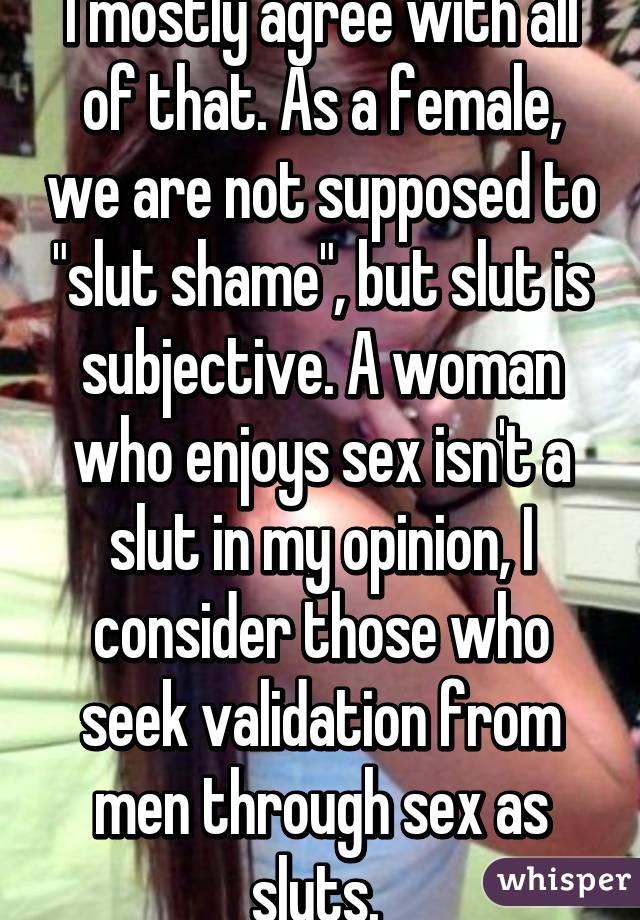 I mostly agree with all of that. As a female, we are not supposed to "slut shame", but slut is subjective. A woman who enjoys sex isn't a slut in my opinion, I consider those who seek validation from men through sex as sluts. 