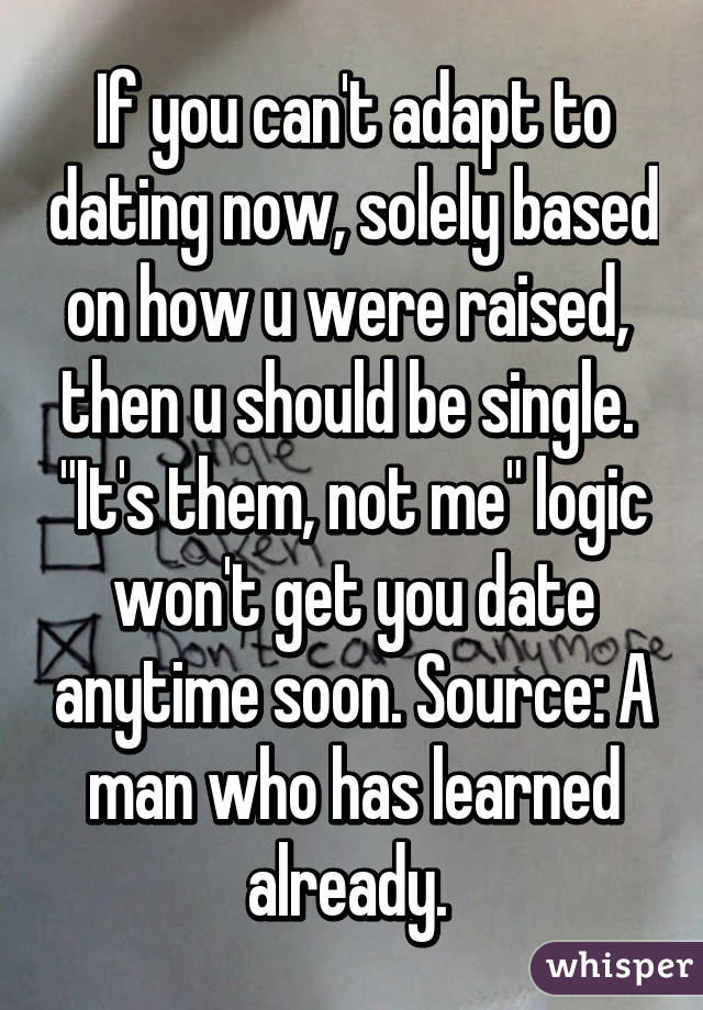 If you can't adapt to dating now, solely based on how u were raised,  then u should be single.  "It's them, not me" logic won't get you date anytime soon. Source: A man who has learned already. 