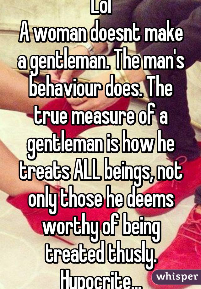 Lol
A woman doesnt make a gentleman. The man's behaviour does. The true measure of a gentleman is how he treats ALL beings, not only those he deems worthy of being treated thusly. Hypocrite...