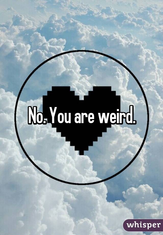 No. You are weird.