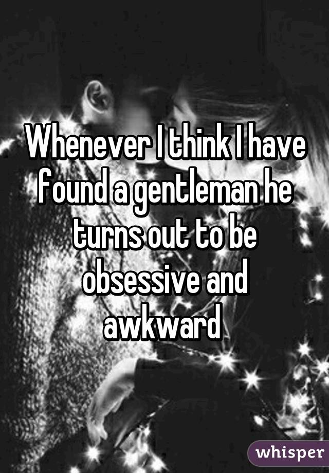 Whenever I think I have found a gentleman he turns out to be obsessive and awkward 