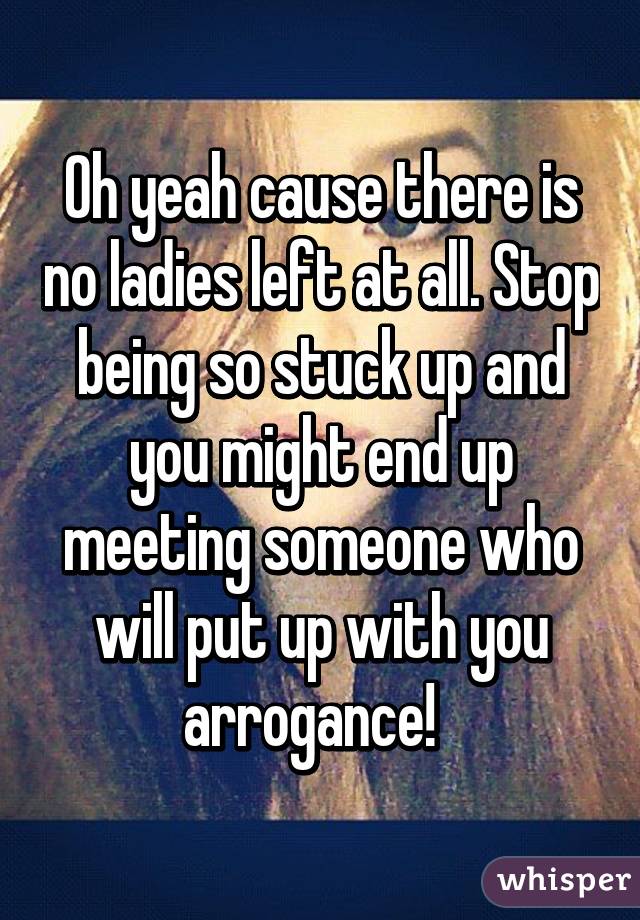 Oh yeah cause there is no ladies left at all. Stop being so stuck up and you might end up meeting someone who will put up with you arrogance!  