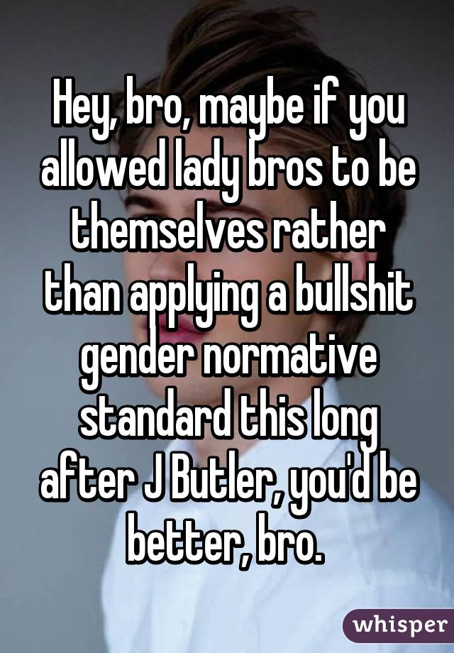 Hey, bro, maybe if you allowed lady bros to be themselves rather than applying a bullshit gender normative standard this long after J Butler, you'd be better, bro. 