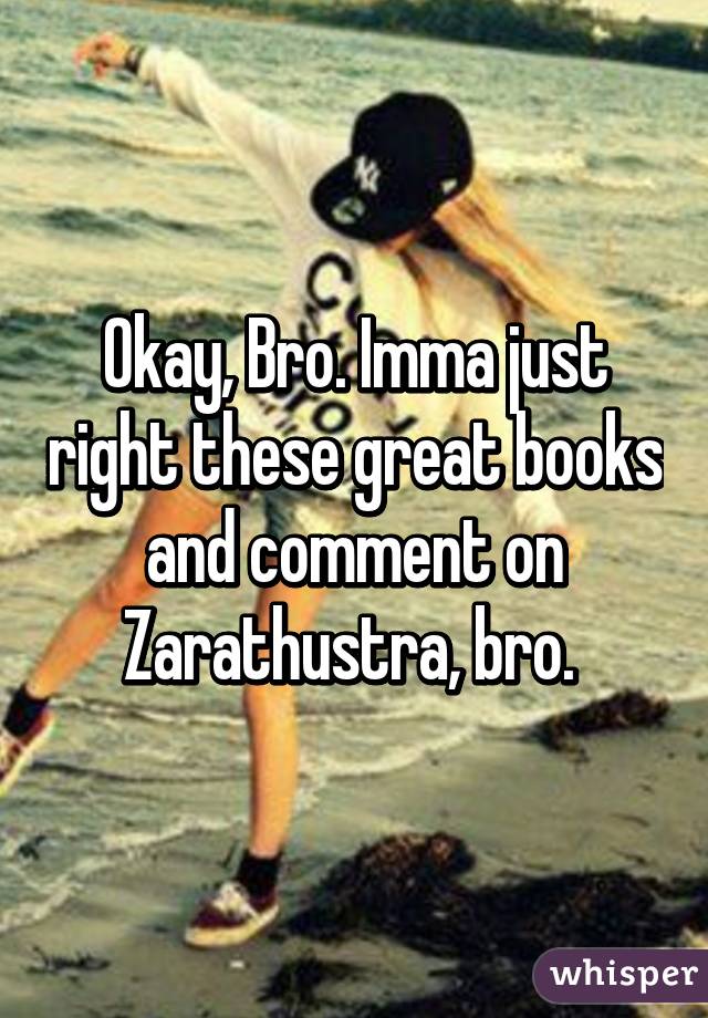 Okay, Bro. Imma just right these great books and comment on Zarathustra, bro. 