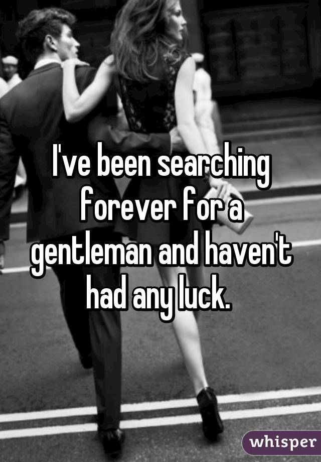 I've been searching forever for a gentleman and haven't had any luck. 