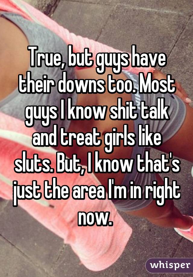 True, but guys have their downs too. Most guys I know shit talk and treat girls like sluts. But, I know that's just the area I'm in right now. 