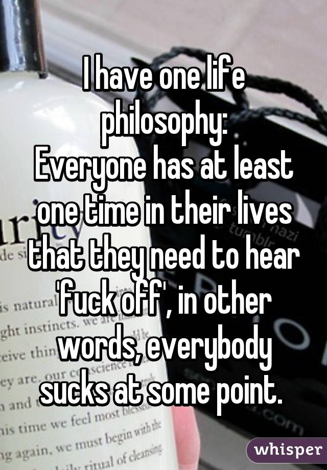 I have one life philosophy:
Everyone has at least one time in their lives that they need to hear 'fuck off', in other words, everybody sucks at some point. 