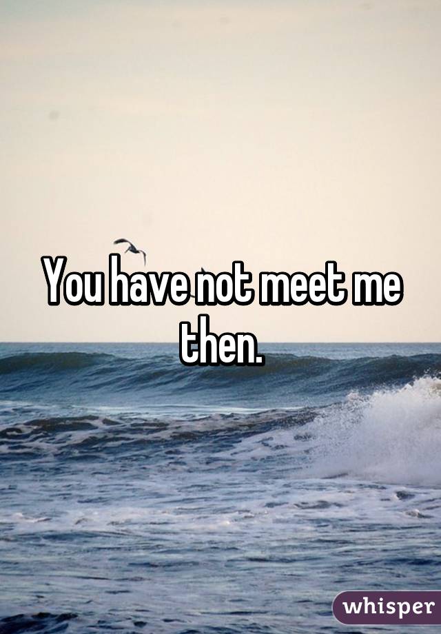 You have not meet me then.