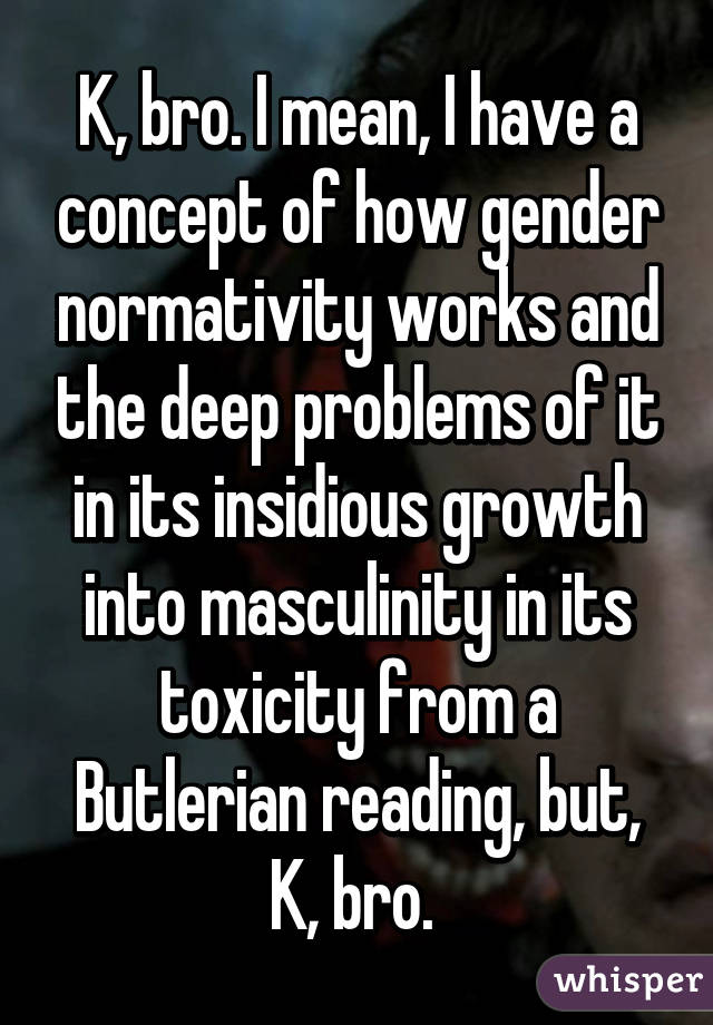 K, bro. I mean, I have a concept of how gender normativity works and the deep problems of it in its insidious growth into masculinity in its toxicity from a Butlerian reading, but, K, bro. 